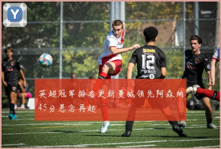 英超冠军排名更新曼城领先阿森纳45分悬念再起