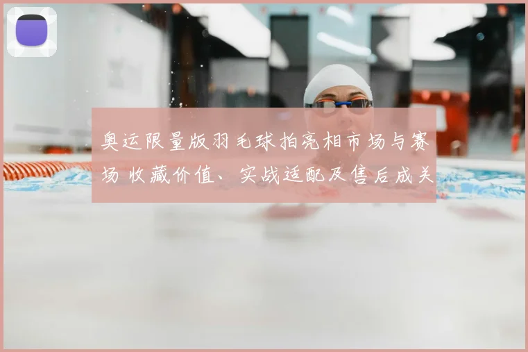 奥运限量版羽毛球拍亮相市场与赛场 收藏价值、实战适配及售后成关注点