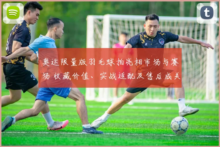 奥运限量版羽毛球拍亮相市场与赛场 收藏价值、实战适配及售后成关注点