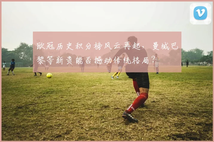 欧冠历史积分榜风云再起，曼城巴黎等新贵能否撼动传统格局？