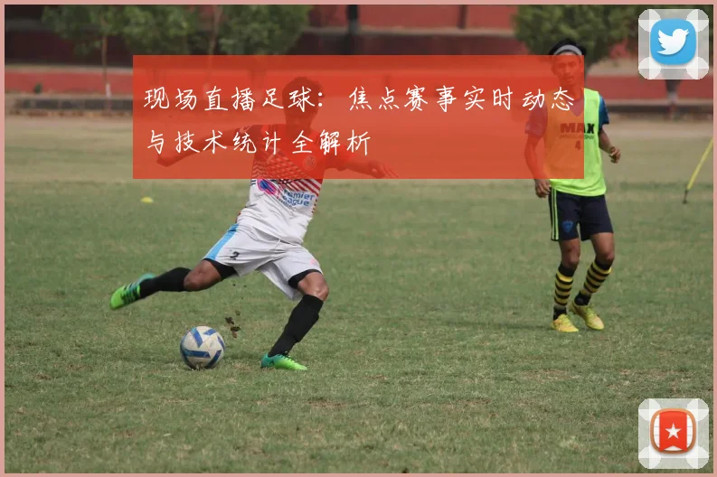 现场直播足球：焦点赛事实时动态与技术统计全解析