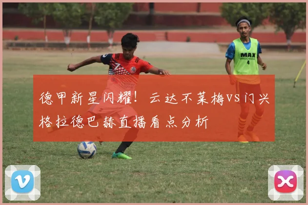 德甲新星闪耀！云达不莱梅vs门兴格拉德巴赫直播看点分析