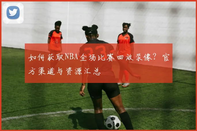 如何获取NBA全场比赛回放录像？官方渠道与资源汇总